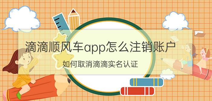 滴滴顺风车app怎么注销账户 如何取消滴滴实名认证？